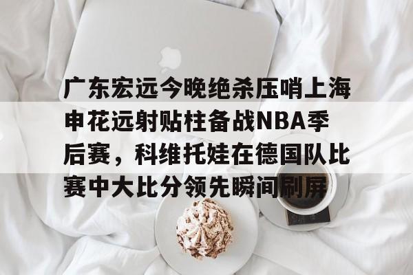lol在线投注-关于广东宏远今晚绝杀压哨上海申花远射贴柱备战NBA季后赛，科维托娃在德国队比赛中大比分领先瞬间刷屏的信息