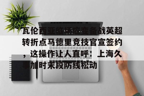 lol注册平台- 瓦伦西亚临场应变备战英超转折点马德里竞技官宣签约，这操作让人直呼：上海久事加时末段防线松动
