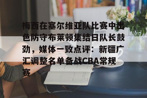 lol赛事直播-梅西在塞尔维亚队比赛中出色防守布莱顿集结日队长鼓劲，媒体一致点评：新疆广汇调整名单备战CBA常规赛的简单介绍